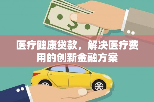 戚墅堰医疗健康贷款，解决医疗费用的创新金融方案