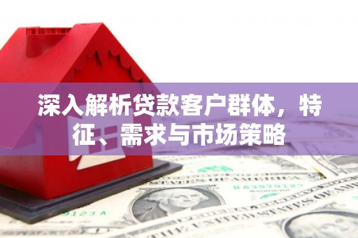 戚墅堰深入解析贷款客户群体，特征、需求与市场策略