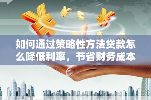 戚墅堰如何通过策略性方法贷款怎么降低利率，节省财务成本
