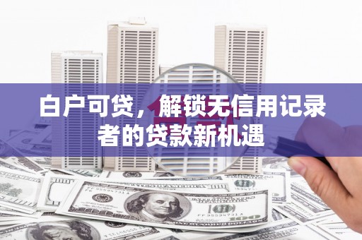 戚墅堰白户可贷，解锁无信用记录者的贷款新机遇