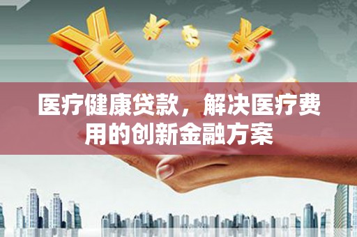 戚墅堰医疗健康贷款，解决医疗费用的创新金融方案