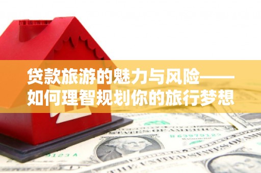 戚墅堰贷款旅游的魅力与风险——如何理智规划你的旅行梦想